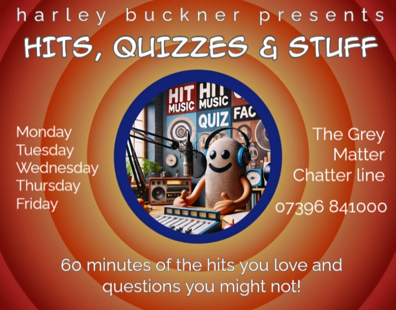 Harley Buckner show banner. Text reads: harley buckner presents HITS, QUIZZES & STUFF Monday Tuesday Wednesday Thursday Friday The Grey Matter Chatter Line 07396 841000 60 minutes of the hits you love and questions you might not!